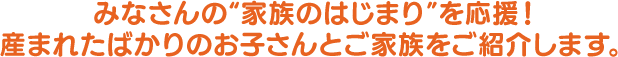みなさんの『家族のはじまり』を応援！生まれたばかりのお子さんとご家族をご紹介します。